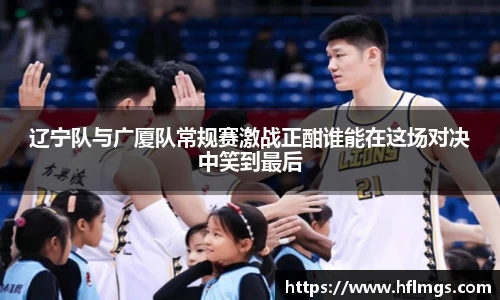 辽宁队与广厦队常规赛激战正酣谁能在这场对决中笑到最后